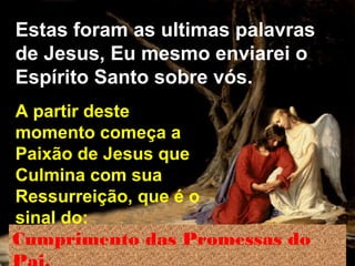 Estas foram as ultimas palavras
de Jesus, Eu mesmo enviarei o
Espírito Santo sobre vós.
A partir deste
momento começa a
Paixão de Jesus que
Culmina com sua
Ressurreição, que é o
sinal do:
Cumprimento das Promessas do

 