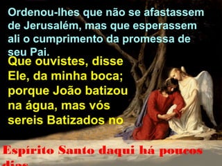 Ordenou-lhes que não se afastassem
de Jerusalém, mas que esperassem
ali o cumprimento da promessa de
seu Pai.

Que ouvistes, disse
Ele, da minha boca;
porque João batizou
na água, mas vós
sereis Batizados no

Espírito Santo daqui há poucos

 