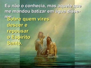 Eu não o conhecia, mas aquele que
me mandou batizar em água disseme:
Sobre quem vires

Sobre quem vires
descer e
repousar
o Espírito
Santo.

 