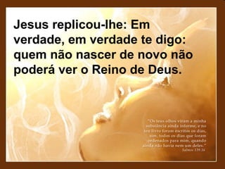 Jesus replicou-lhe: Em
verdade, em verdade te digo:
quem não nascer de novo não
poderá ver o Reino de Deus.

 