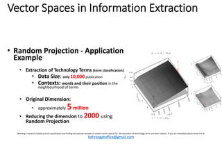 Vector?Spaces?in?Information?Extraction

? Random?Projection?\ Application?
Example
? Extraction?of?Technology?Terms?(term?classification)
? Data?Size:?only 10,000 publication

? Contexts: words?and?their?position in?the?
neighbourhood?of?terms

? Original?Dimension:?
? approximately?

5 million

? Reducing?the?dimension?to?2000 using?

Random?Projection

Behrangs research?evolves?around?classification?and?finding?the?optimal?contexts?in?random?vector?spaces?for??the?extraction?of?technology?terms?and?their?relation.?If?you?are?interested?please?email?him?at?

behrangatoffice@gmail.com

 
