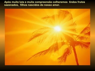 Após muita luta e muita compreensão colheremos  lindos frutos sazonados,  filhos nascidos do nosso amor.  