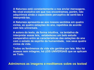 A Natureza está constantemente a nos enviar mensagens. No nível evolutivo em que nos encontramos, porém, não adquirimos ainda a capacidade perceptiva de senti-las e interpretá-las.  A Natureza apresenta-se aos nossos sentidos em quatro ciclos, as quatro estações do ano, repetidos de acordo com leis universais.  A autora do texto, de forma intuitiva,  na tentativa de interpretar essas leis,  estabeleceu um belo estudo comparativo entre as características das estações do ano com o estado de espírito da humanidade,  nos seus quatro ciclos de vida.  Todos os fenômenos da vida são geridos por leis. Não há acasos nem milagres, há LEIS UNIVERSAIS que se aplicam ao Todo.  Admiremos as imagens e meditemos sobre os textos! 
