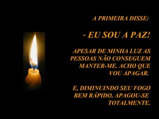 A PRIMEIRA DISSE:  EU SOU A PAZ! APESAR DE MINHA LUZ AS PESSOAS NÃO CONSEGUEM MANTER-ME. ACHO QUE VOU APAGAR.  E, DIMINUINDO SEU FOGO BEM RÁPIDO, APAGOU-SE  TOTALMENTE. 