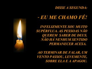 DISSE A SEGUNDA: EU ME CHAMO FÉ! INFELIZMENTE SOU MUITO SUPÉRFLUA. AS PESSOAS NÃO QUEREM  SABER DE DEUS. NÃO HÁ NENHUM SENTIDO PERMANECER ACESA.  AO TERMINAR DE FALAR, UM VENTO PASSOU, LEVEMENTE, SOBRE ELA E A APAGOU. 