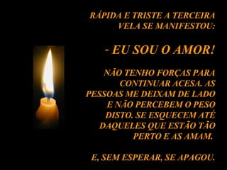 RÁPIDA E TRISTE A TERCEIRA VELA SE MANIFESTOU: EU SOU O AMOR! NÃO TENHO FORÇAS PARA CONTINUAR ACESA. AS PESSOAS ME DEIXAM DE LADO E NÃO PERCEBEM O PESO DISTO. SE ESQUECEM ATÉ DAQUELES QUE ESTÃO TÃO PERTO E AS AMAM.  E, SEM ESPERAR, SE APAGOU. 