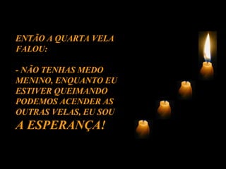 ENTÃO A QUARTA VELA FALOU: - NÃO TENHAS MEDO MENINO, ENQUANTO EU ESTIVER QUEIMANDO PODEMOS ACENDER AS OUTRAS VELAS, EU SOU  A ESPERANÇA! 