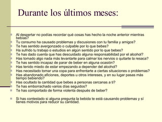 Durante los últimos meses: Al despertar no podías recordar qué cosas has hecho la noche anterior mientras bebías? Tu consumo ha causado problemas y discusiones con tu familia y amigos? Te has sentido avergonzado o culpable por lo que bebes? Ha sufrido tu trabajo o estudios en algún sentido por lo que bebes? Te has dado cuenta que has descuidado alguna responsabilidad por el alcohol? Has tomado algo nada más levantarte para calmar los nervios o quitarte la resaca? Te has sentido incapaz de parar de beber en alguna ocasión? Has tenido miedo de estar empezando a depender del alcohol? Has necesitado tomar una copa para enfrentarte a ciertas situaciones o problemas? Has abandonado aficiones, deportes u otros intereses, y en su lugar pasas más tiempo bebiendo? Has ocultado la cantidad que bebes a personas cercanas a ti? Te has emborrachado varios días seguidos? Te has comportado de forma violenta después de beber? Si has contestado si alguna pregunta la bebida te está causando problemas y sí tienes motivos para reducir su cantidad. 