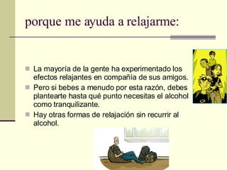 porque me ayuda a relajarme: La mayoría de la gente ha experimentado los efectos relajantes en compañía de sus amigos. Pero si bebes a menudo por esta razón, debes plantearte hasta qué punto necesitas el alcohol como tranquilizante. Hay otras formas de relajación sin recurrir al alcohol. 