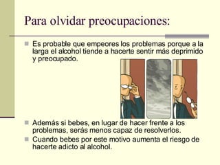 Para olvidar preocupaciones: Es probable que empeores los problemas porque a la larga el alcohol tiende a hacerte sentir más deprimido y preocupado. Además si bebes, en lugar de hacer frente a los problemas, serás menos capaz de resolverlos. Cuando bebes por este motivo aumenta el riesgo de hacerte adicto al alcohol. 