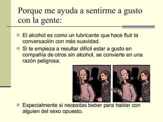 Porque me ayuda a sentirme a gusto con la gente: El alcohol es como un lubricante que hace fluir la conversación con más suavidad.  Si te empieza a resultar difícil estar a gusto en compañía de otros sin alcohol, se convierte en una razón peligrosa. Especialmente si necesitas beber para hablar con alguien del sexo opuesto. 