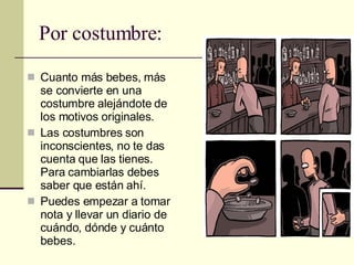 Por costumbre: Cuanto más bebes, más se convierte en una costumbre alejándote de los motivos originales. Las costumbres son inconscientes, no te das cuenta que las tienes. Para cambiarlas debes saber que están ahí. Puedes empezar a tomar nota y llevar un diario de cuándo, dónde y cuánto bebes. 