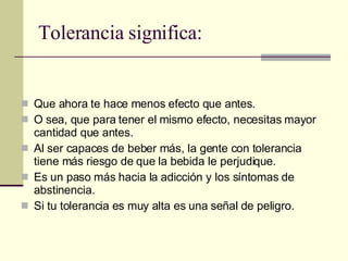 Tolerancia significa: Que ahora te hace menos efecto que antes. O sea, que para tener el mismo efecto, necesitas mayor cantidad que antes. Al ser capaces de beber más, la gente con tolerancia tiene más riesgo de que la bebida le perjudique. Es un paso más hacia la adicción y los síntomas de abstinencia. Si tu tolerancia es muy alta es una señal de peligro. 