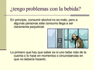¿tengo problemas con la bebida? En principio, consumir alcohol no es malo, pero a algunas personas este consumo llega a ser claramente perjudicial. Lo primero que hay que saber es si uno bebe más de la cuenta o lo hace en momentos o circunstancias en que no debería hacerlo. 