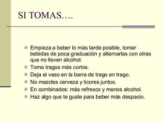SI TOMAS…. Empieza a beber lo más tarde posible, tomar bebidas de poca graduación y alternarlas con otras que no lleven alcohol. Toma tragos más cortos. Deja el vaso en la barra de trago en trago. No mezcles cerveza y licores juntos. En combinados: más refresco y menos alcohol. Haz algo que te guste para beber más despacio. 