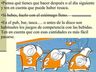 Piensa qué tienes que hacer después o el día siguiente y ten en cuenta que puede haber resaca. Si bebes, hazlo con el estómago lleno. En el pub, bar, tasca…. o antes de la disco son habituales los juegos de competencia con las bebidas. Ten en cuenta que con esas cantidades es más fácil pasarse. 