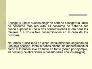 Escoge tu límite : puedes elegir no beber o escoger un límite de consumo más reducido. El consumo no debería ser nunca superior a una o dos consumiciones al día para las mujeres o a dos o tres consumiciones en el caso de los hombres.  No tomes nunca más de cinco consumiciones seguidas en una sola ocasión , tanto si bebes alcohol de manera habitual como si lo haces sólo de tanto en tanto (como por ejemplo, en fiestas y celebraciones o cuando sales con los amigos).  
