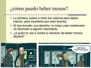¿cómo puedo beber menos? Lo primero vuelve a mirar los motivos para beber menos, para acordarte que eran buenos. Si has tomado una decisión, lo mejor para mantenerla es decírselo a alguien importante. ¿a quién le vas a contar tu decisión de beber menos alcohol? 