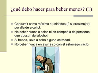 ¿qué debo hacer para beber menos? (1) Consumir como máximo 4 unidades (2 si eres mujer) por día de alcohol. No beber nunca a solas ni en compañía de personas que abusan del alcohol. Si bebes, lleva a cabo alguna actividad. No beber nunca en ayunas o con el estómago vacío. 