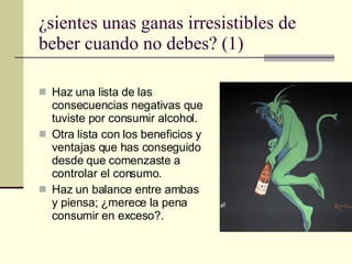 ¿sientes unas ganas irresistibles de beber cuando no debes? (1) Haz una lista de las consecuencias negativas que tuviste por consumir alcohol. Otra lista con los beneficios y ventajas que has conseguido desde que comenzaste a controlar el consumo. Haz un balance entre ambas y piensa; ¿merece la pena consumir en exceso?. 