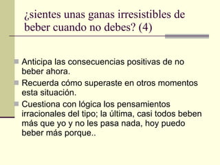 ¿sientes unas ganas irresistibles de beber cuando no debes? (4) Anticipa las consecuencias positivas de no beber ahora. Recuerda cómo superaste en otros momentos esta situación. Cuestiona con lógica los pensamientos irracionales del tipo; la última, casi todos beben más que yo y no les pasa nada, hoy puedo beber más porque.. 