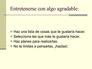 Entretenerse con algo agradable: Haz una lista de cosas que te gustaría hacer. Selecciona las que más te gustaría hacer. Haz planes para realizarlas. No te limites a pensarlas, ¡hazlas!. 
