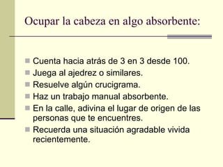 Ocupar la cabeza en algo absorbente: Cuenta hacia atrás de 3 en 3 desde 100. Juega al ajedrez o similares. Resuelve algún crucigrama. Haz un trabajo manual absorbente. En la calle, adivina el lugar de origen de las personas que te encuentres. Recuerda una situación agradable vivida recientemente. 