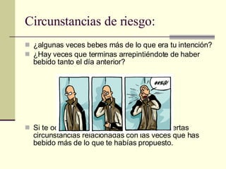 Circunstancias de riesgo: ¿algunas veces bebes más de lo que era tu intención? ¿Hay veces que terminas arrepintiéndote de haber bebido tanto el día anterior? Si te ocurre esto intenta descubrir si hay ciertas circunstancias relacionadas con las veces que has bebido más de lo que te habías propuesto. 