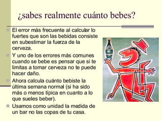 ¿sabes realmente cuánto bebes? El error más frecuente al calcular lo fuertes que son las bebidas consiste en subestimar la fuerza de la cerveza. Y uno de los errores más comunes cuando se bebe es pensar que si te limitas a tomar cerveza no te puede hacer daño. Ahora calcula cuánto bebiste la última semana normal (si ha sido más o menos típica en cuanto a lo que sueles beber). Usamos como unidad la medida de un bar no las copas de tu casa. 
