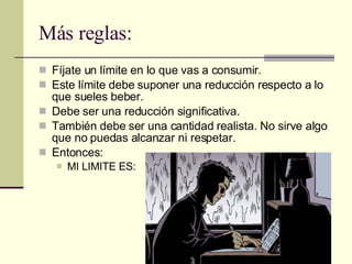 Más reglas: Fíjate un límite en lo que vas a consumir. Este límite debe suponer una reducción respecto a lo que sueles beber. Debe ser una reducción significativa. También debe ser una cantidad realista. No sirve algo que no puedas alcanzar ni respetar. Entonces: MI LIMITE ES: 