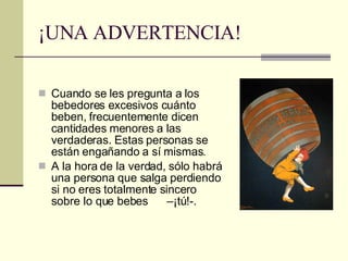 ¡UNA ADVERTENCIA! Cuando se les pregunta a los bebedores excesivos cuánto beben, frecuentemente dicen cantidades menores a las verdaderas. Estas personas se están engañando a sí mismas. A la hora de la verdad, sólo habrá una persona que salga perdiendo si no eres totalmente sincero sobre lo que bebes  –¡tú!-. 