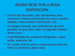 ÁGORA REDE PON A NOSA DISPOSICIÓN: Un foro de discusión, que utilizaremos para comentar o desenvolvemento do curso, resolver dúbidas, intercambiar información, etc. Un blogue persoal, que utilizaremos de xeito paralelo ao que imos crear no segundo módulo deste curso. A posibilidade de compartir fotografías, vídeo, audio, arquivos, etc. Un correo interno para a comunicación persoal entre os membros desta rede. 