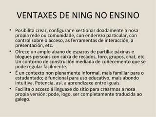 VENTAXES DE NING NO ENSINO Posibilita crear, configurar e xestionar doadamente a nosa propia rede ou comunidade, cun enderezo particular, con control sobre o acceso, as ferramentas de interacción, a presentación, etc.  Ofrece un amplo abano de espazos de partilla: páxinas e blogues persoais con caixa de recados, foro, grupos, chat, etc. Un contorno de construción mediada de coñecemento que se pode regular facilmente. É un contexto non plenamente informal, mais familiar para o estudantado; é funcional para uso educativo, mais abondo intuitiva. Potencia, así, a aprendizaxe entre iguais. Facilita o acceso á linguaxe do sitio para crearmos a nosa propia versión: pode, logo, ser completamente traducida ao galego.  