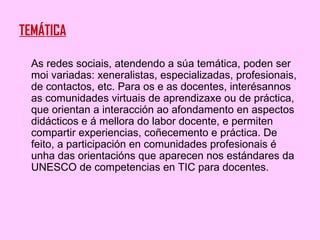 TEMÁTICA As redes sociais, atendendo a súa temática, poden ser moi variadas: xeneralistas, especializadas, profesionais, de contactos, etc. Para os e as docentes, interésannos as comunidades virtuais de aprendizaxe ou de práctica, que orientan a interacción ao afondamento en aspectos didácticos e á mellora do labor docente, e permiten compartir experiencias, coñecemento e práctica. De feito, a participación en comunidades profesionais é unha das orientacións que aparecen nos estándares da UNESCO de competencias en TIC para docentes. 