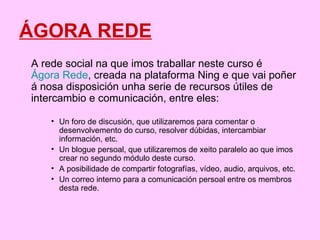 ÁGORA REDE A rede social na que imos traballar neste curso é  Ágora Rede , creada na plataforma Ning e que vai poñer á nosa disposición unha serie de recursos útiles de intercambio e comunicación, entre eles: Un foro de discusión, que utilizaremos para comentar o desenvolvemento do curso, resolver dúbidas, intercambiar información, etc.  Un blogue persoal, que utilizaremos de xeito paralelo ao que imos crear no segundo módulo deste curso.  A posibilidade de compartir fotografías, vídeo, audio, arquivos, etc.  Un correo interno para a comunicación persoal entre os membros desta rede. 