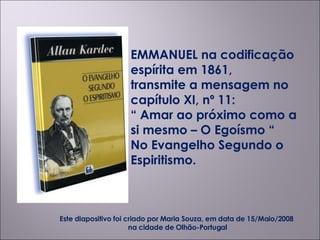 EMMANUEL na codificação espírita em 1861,  transmite a mensagem no capítulo XI, nº 11: “  Amar ao próximo como a si mesmo – O Egoísmo “ No Evangelho Segundo o Espiritismo. Este diapositivo foi criado por Maria Souza, em data de 15/Maio/2008  na cidade de Olhão-Portugal 