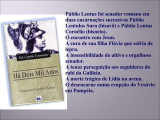 Públio Lentus foi senador romano em duas encarnações sucessivas Públio Lentulus Sura (bisavô) e Públio Lentus Cornélio (bisneto). O encontro com Jesus.  A cura de sua filha Flávia que sofria de lepra. A insensibilidade do altivo e orgulhoso senador.  A tenaz perseguição aos seguidores do rabi da Galileia. A morte trágica de Lídia na arena.  O desencarne numa erupção do Vesúvio em Pompéia.  