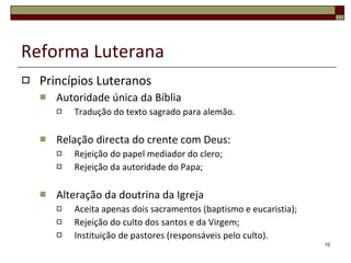 Reforma Luterana Princípios Luteranos Autoridade única da Bíblia Tradução do texto sagrado para alemão. Relação directa do crente com Deus: Rejeição do papel mediador do clero; Rejeição da autoridade do Papa; Alteração da doutrina da Igreja Aceita apenas dois sacramentos (baptismo e eucaristia); Rejeição do culto dos santos e da Virgem; Instituição de pastores (responsáveis pelo culto). 