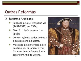 Outras Reformas Reforma Anglicana Fundada pelo rei Henrique VIII (1491-1547) em 1534; O rei é o chefe supremo da igreja; Contestação do poder do Papa e do clero em Inglaterra. Motivada pelo interesse do rei anular o seu casamento com Catarina de Aragão e voltar a casar com Ana de Bolena. 