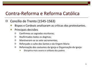 Contra-Reforma e Reforma Católica Concílio de Trento (1545-1563) Bispos e Cardeais analisaram as críticas dos protestantes. Principais decisões Confirmou as sagradas escrituras; Reafirmados todos os dogmas; Mantiveram-se os sete sacramentos; Reforçado o culto dos Santos e da Virgem Maria Reformação dos costumes da Igreja e Organização da Igreja: Disciplina mais severa e celibato dos padres 