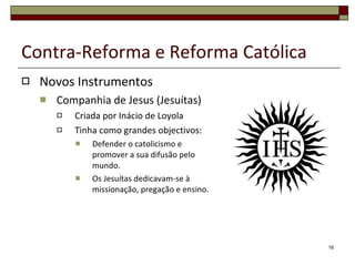 Contra-Reforma e Reforma Católica Novos Instrumentos Companhia de Jesus (Jesuítas) Criada por Inácio de Loyola Tinha como grandes objectivos: Defender o catolicismo e promover a sua difusão pelo mundo. Os Jesuítas dedicavam-se à missionação, pregação e ensino. 