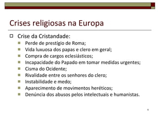 Crises religiosas na Europa Crise da Cristandade: Perde de prestígio de Roma; Vida luxuosa dos papas e clero em geral; Compra de cargos eclesiásticos; Incapacidade do Papado em tomar medidas urgentes; Cisma do Ocidente; Rivalidade entre os senhores do clero; Instabilidade e medo; Aparecimento de movimentos heréticos; Denúncia dos abusos pelos intelectuais e humanistas. 