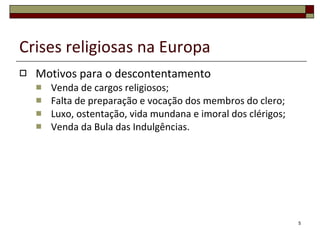 Crises religiosas na Europa Motivos para o descontentamento Venda de cargos religiosos; Falta de preparação e vocação dos membros do clero; Luxo, ostentação, vida mundana e imoral dos clérigos; Venda da Bula das Indulgências. 