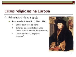 Crises religiosas na Europa Primeiras criticas à Igreja Erasmo de Roterdão (1466-1536) Critica os abusos do clero; Defende a necessidade de uma purificação da moral e dos costumes; Autor da obra “O elogio da Loucura”. 
