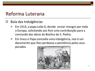 Reforma Luterana Bula das Indulgências Em 1513, o papa Leão X, decide  enviar monges por toda a Europa, solicitando aos fieis uma contribuição para a conclusão das obras da Basílica de S. Pedro; Em troca o Papa concedia uma Indulgência, isto é um documento que lhes perdoava a penitência pelos seus pecados. 
