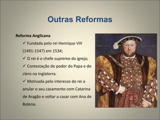 Outras Reformas Reforma Anglicana Fundada pelo rei Henrique VIII (1491-1547) em 1534; O rei é o chefe supremo da igreja; Contestação do poder do Papa e do clero na Inglaterra. Motivada pelo interesse do rei a anular o seu casamento com Catarina de Aragão e voltar a casar com Ana de Bolena. 