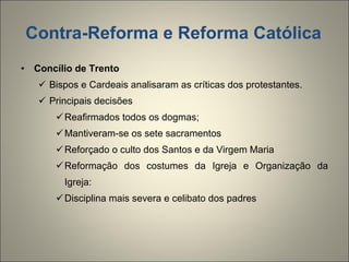 Contra-Reforma e Reforma Católica Concílio de Trento Bispos e Cardeais analisaram as críticas dos protestantes. Principais decisões Reafirmados todos os dogmas; Mantiveram-se os sete sacramentos Reforçado o culto dos Santos e da Virgem Maria Reformação dos costumes da Igreja e Organização da Igreja: Disciplina mais severa e celibato dos padres 