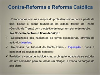 Contra-Reforma e Reforma Católica Preocupados com os avanços do protestantismo e com a perda de fiéis, bispos e papas reúnem-se na cidade italiana de Trento (Concílio de Trento) com o objetivo de traçar um plano de reação.  No Concílio de Trento ficou definido :   Catequização dos habitantes de terras descobertas, através da ação dos  jesuítas ; Retomada do Tribunal do Santo Ofício -  Inquisição  : punir e condenar os acusados de heresias; Proibido  a venda de indulgências; a obrigatoriedade de se estudar em um seminário para se tornar um clérigo;  a venda de cargos do alto clero; 