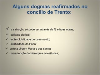 Alguns dogmas reafirmados no concílio de Trento:    a salvação só pode ser através da fé e boas obras; celibato clerical; indissolubilidade do casamento; infabilidade do Papa; culto a virgem Maria e aos santos manutenção da hierarquia eclesiástica;  