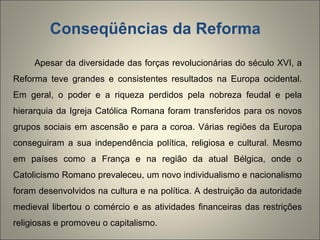 Conseqüências da Reforma  Apesar da diversidade das forças revolucionárias do século XVI, a Reforma teve grandes e consistentes resultados na Europa ocidental. Em geral, o poder e a riqueza perdidos pela nobreza feudal e pela hierarquia da Igreja Católica Romana foram transferidos para os novos grupos sociais em ascensão e para a coroa. Várias regiões da Europa conseguiram a sua independência política, religiosa e cultural. Mesmo em países como a França e na região da atual Bélgica, onde o Catolicismo Romano prevaleceu, um novo individualismo e nacionalismo foram desenvolvidos na cultura e na política. A destruição da autoridade medieval libertou o comércio e as atividades financeiras das restrições religiosas e promoveu o capitalismo.  